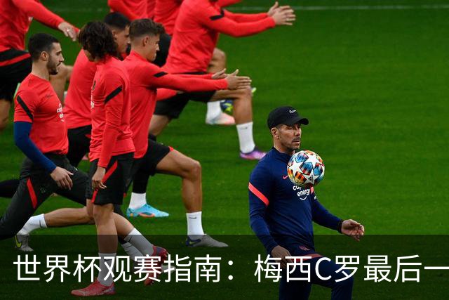 世界杯观赛指南：梅西C罗最后一舞 国足缺席依然满满中国元素