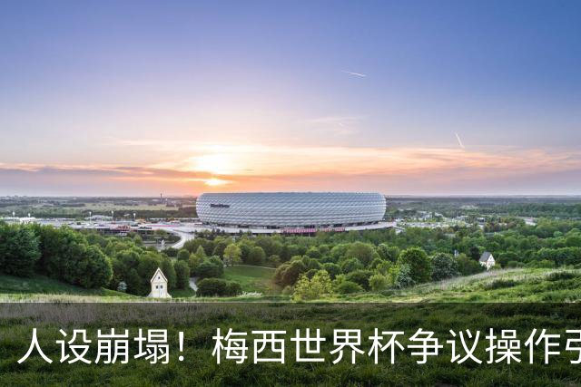 人设崩塌！梅西世界杯争议操作引爆全网，球迷怒斥：太丢人