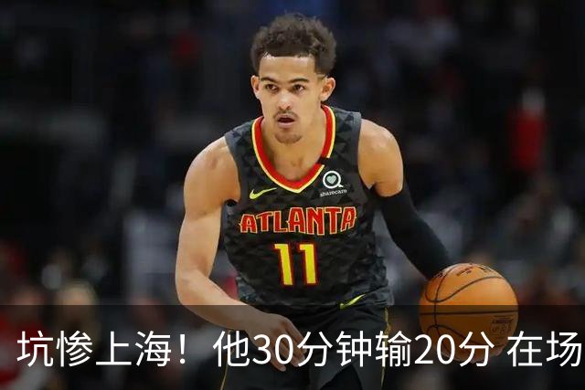 坑惨上海！他30分钟输20分 在场等于4打5，球迷：他一点作用都没有