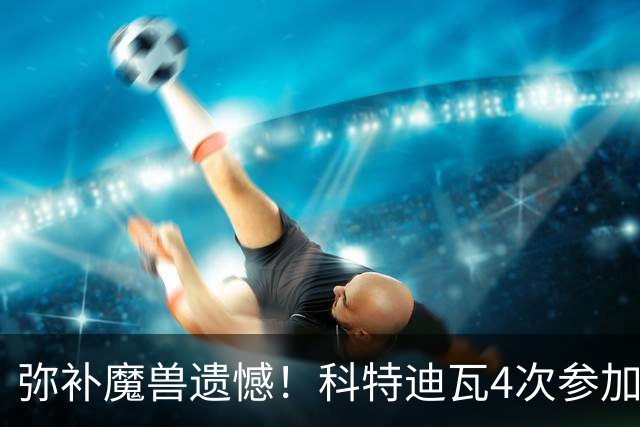 弥补魔兽遗憾！科特迪瓦4次参加世界杯 本届终迎淘汰赛