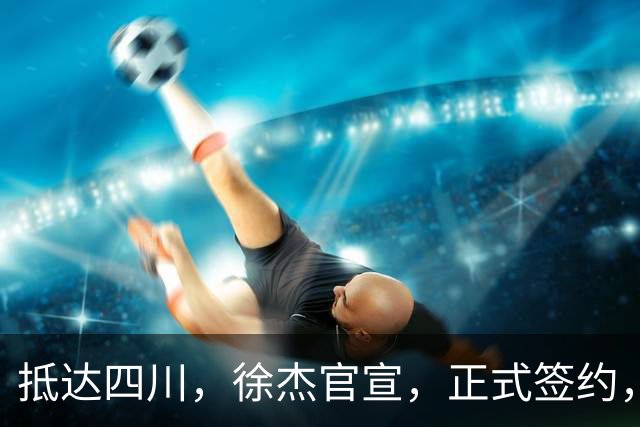 抵达四川，徐杰官宣，正式签约，亮相新岗位，薪酬曝光，球迷期待
