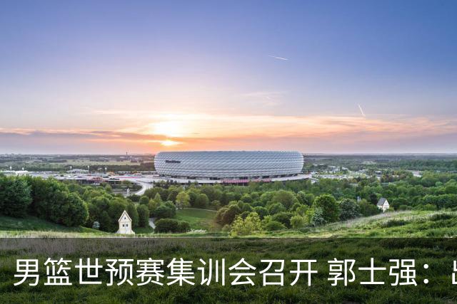 男篮世预赛集训会召开 郭士强：出线形势严峻 年轻队员需敢打敢拼