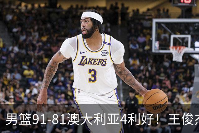 男篮91-81澳大利亚4利好！王俊杰全面，2将回暖，赵继伟后场大核