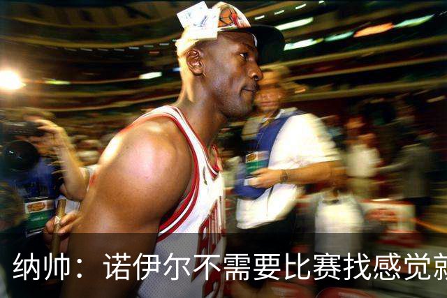 纳帅：诺伊尔不需要比赛找感觉就能踢大赛 他的优势在气场和经验