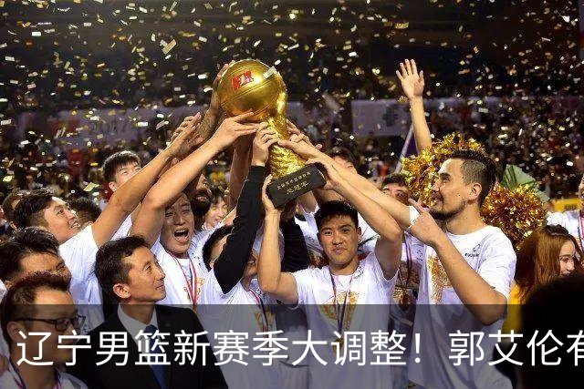 辽宁男篮新赛季大调整！郭艾伦有望重返辽篮，杨鸣或将重掌帅印