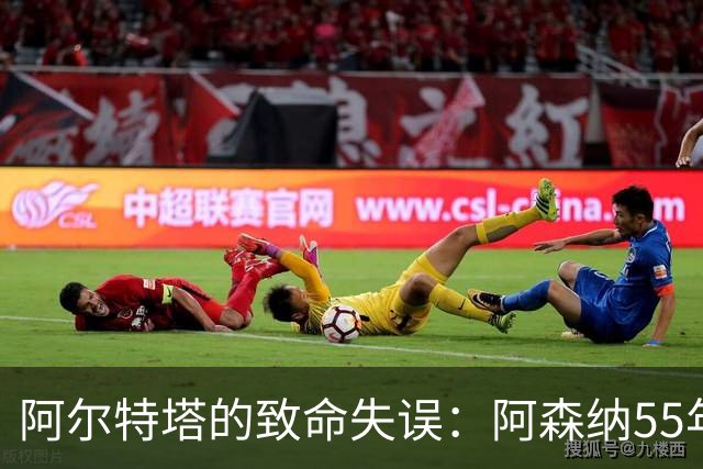 阿尔特塔的致命失误：阿森纳55年欧冠梦彻底破灭！