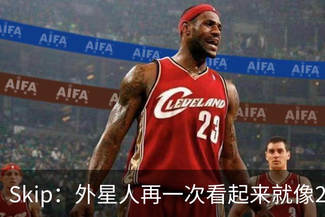 Skip：外星人再一次看起来就像22岁的地球人 别再光说漂亮的大话
